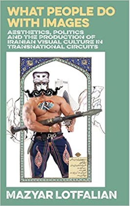 Mazyar Lotfalian, What People do With Images: Aesthetics, Politics and the Production of Iranian Visual Culture in Transnational Circuits